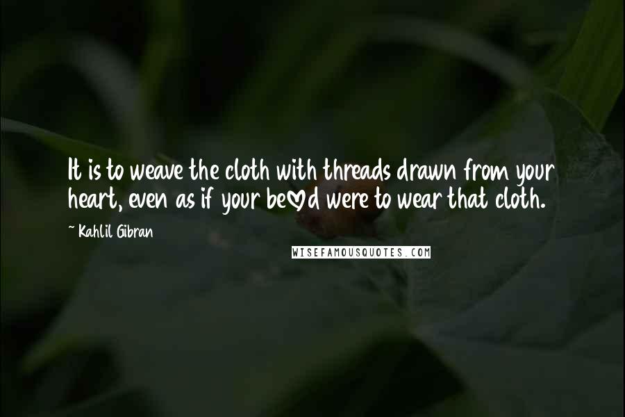 Kahlil Gibran Quotes: It is to weave the cloth with threads drawn from your heart, even as if your beloved were to wear that cloth.