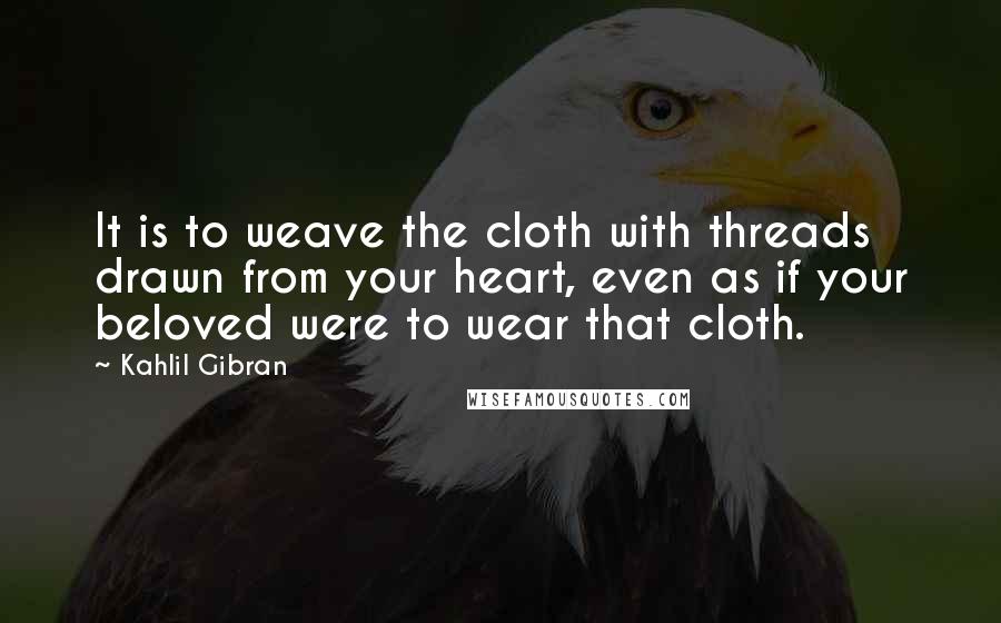 Kahlil Gibran Quotes: It is to weave the cloth with threads drawn from your heart, even as if your beloved were to wear that cloth.