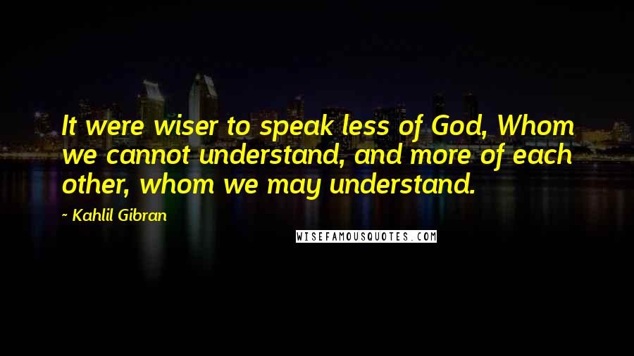 Kahlil Gibran Quotes: It were wiser to speak less of God, Whom we cannot understand, and more of each other, whom we may understand.