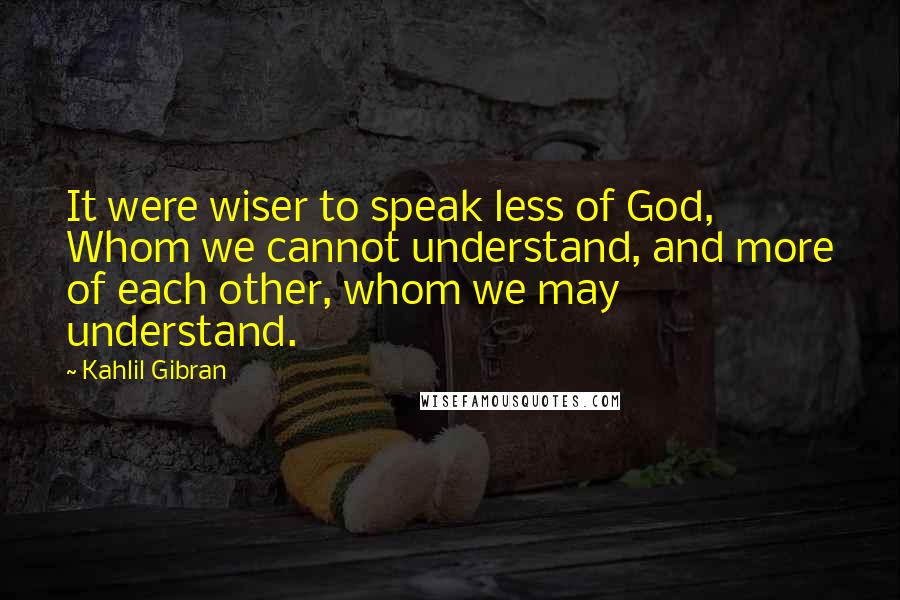 Kahlil Gibran Quotes: It were wiser to speak less of God, Whom we cannot understand, and more of each other, whom we may understand.