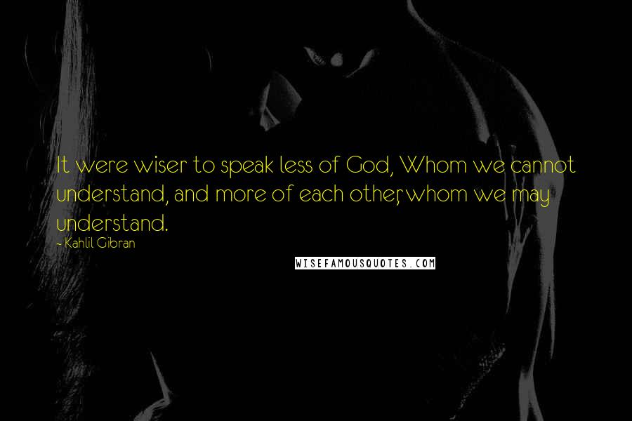 Kahlil Gibran Quotes: It were wiser to speak less of God, Whom we cannot understand, and more of each other, whom we may understand.