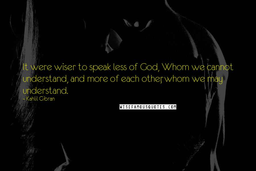 Kahlil Gibran Quotes: It were wiser to speak less of God, Whom we cannot understand, and more of each other, whom we may understand.