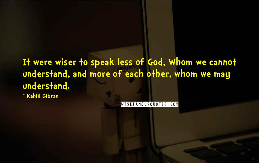 Kahlil Gibran Quotes: It were wiser to speak less of God, Whom we cannot understand, and more of each other, whom we may understand.