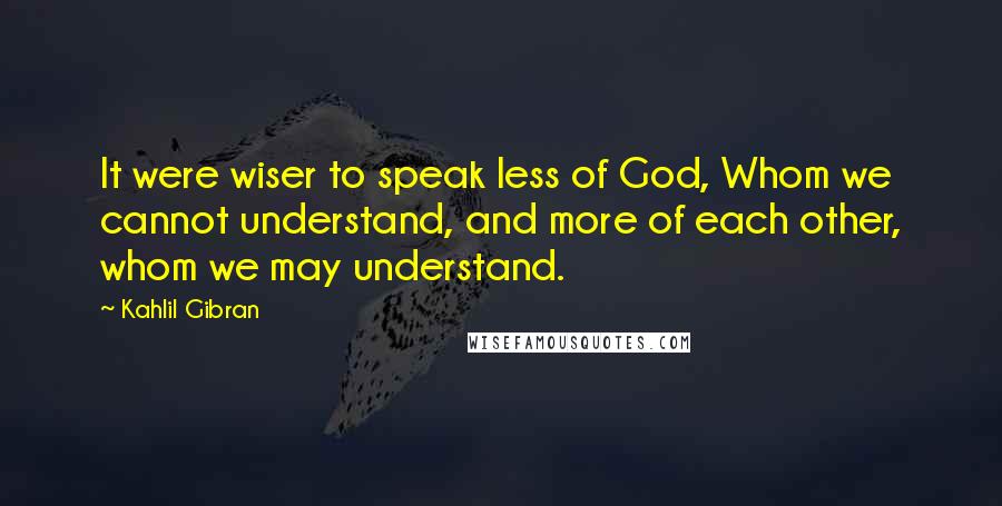 Kahlil Gibran Quotes: It were wiser to speak less of God, Whom we cannot understand, and more of each other, whom we may understand.