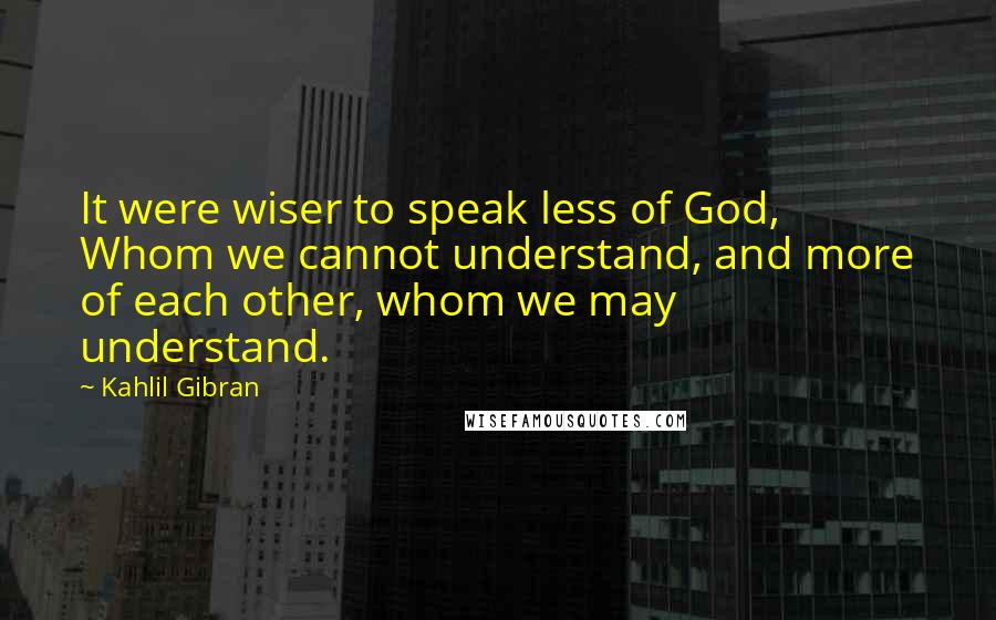 Kahlil Gibran Quotes: It were wiser to speak less of God, Whom we cannot understand, and more of each other, whom we may understand.