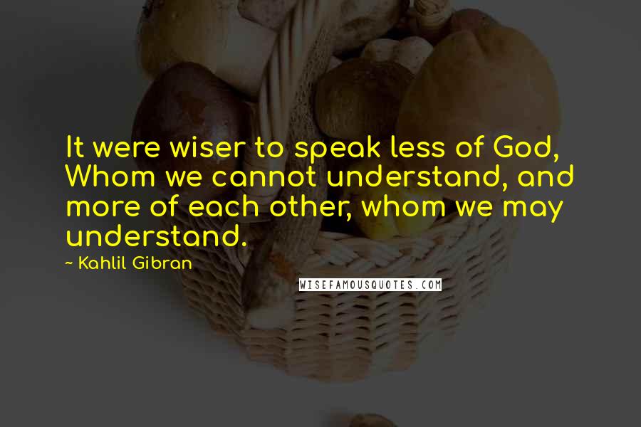 Kahlil Gibran Quotes: It were wiser to speak less of God, Whom we cannot understand, and more of each other, whom we may understand.