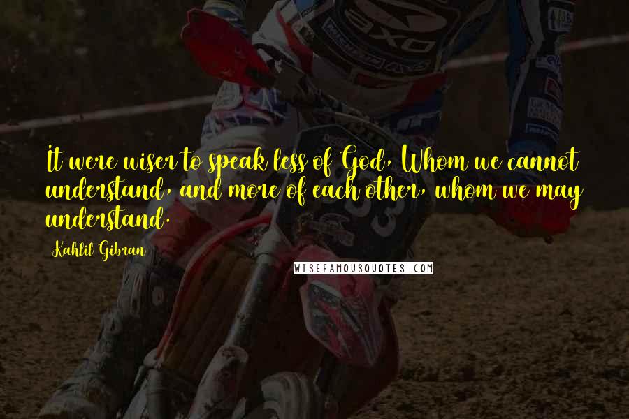 Kahlil Gibran Quotes: It were wiser to speak less of God, Whom we cannot understand, and more of each other, whom we may understand.