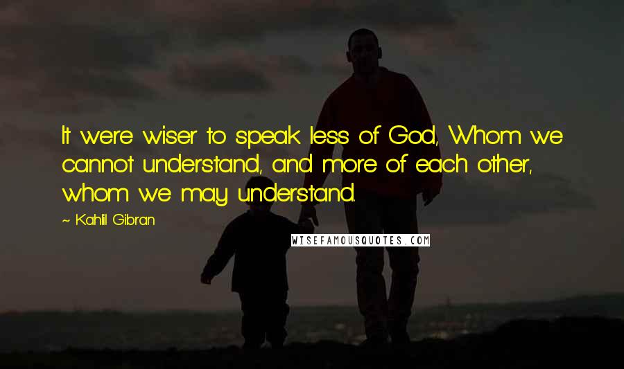 Kahlil Gibran Quotes: It were wiser to speak less of God, Whom we cannot understand, and more of each other, whom we may understand.