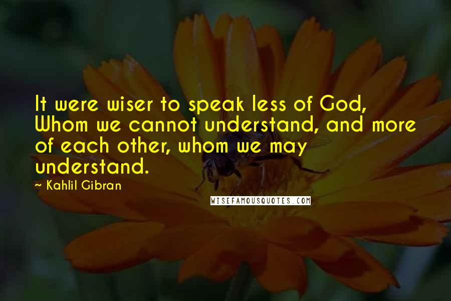 Kahlil Gibran Quotes: It were wiser to speak less of God, Whom we cannot understand, and more of each other, whom we may understand.