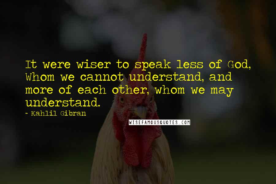 Kahlil Gibran Quotes: It were wiser to speak less of God, Whom we cannot understand, and more of each other, whom we may understand.