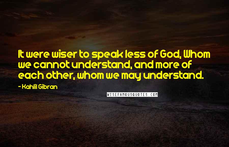 Kahlil Gibran Quotes: It were wiser to speak less of God, Whom we cannot understand, and more of each other, whom we may understand.