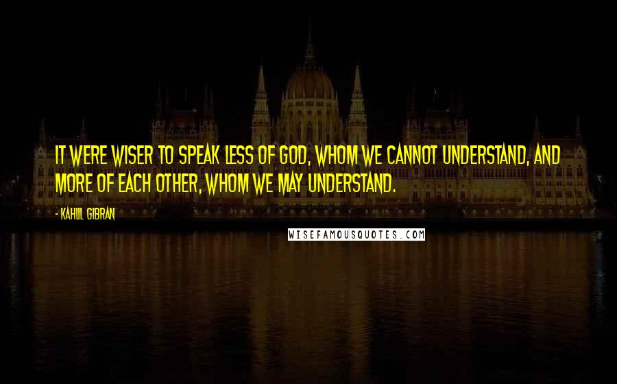 Kahlil Gibran Quotes: It were wiser to speak less of God, Whom we cannot understand, and more of each other, whom we may understand.