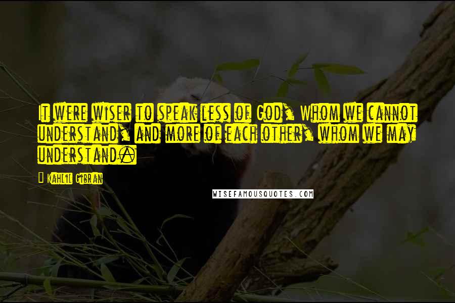 Kahlil Gibran Quotes: It were wiser to speak less of God, Whom we cannot understand, and more of each other, whom we may understand.