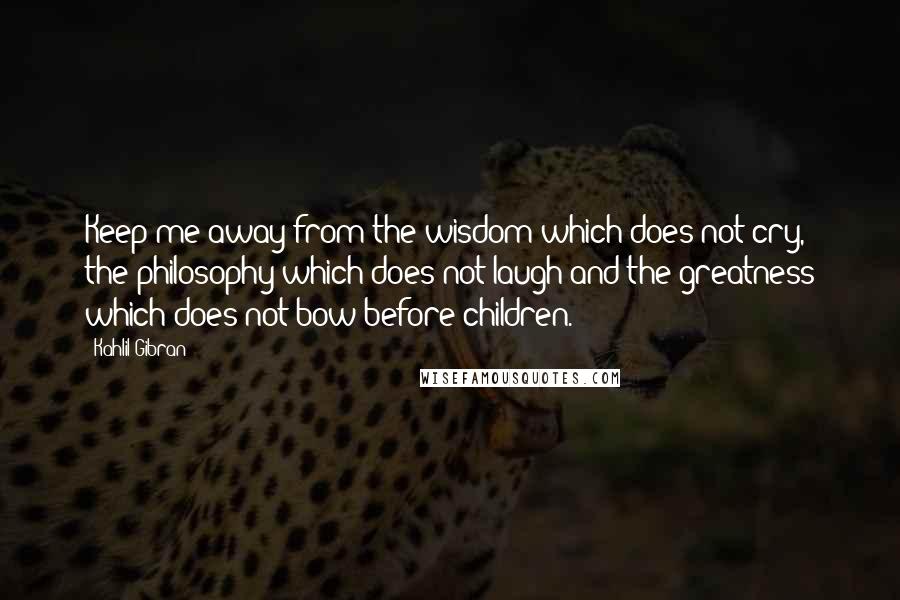 Kahlil Gibran Quotes: Keep me away from the wisdom which does not cry, the philosophy which does not laugh and the greatness which does not bow before children.