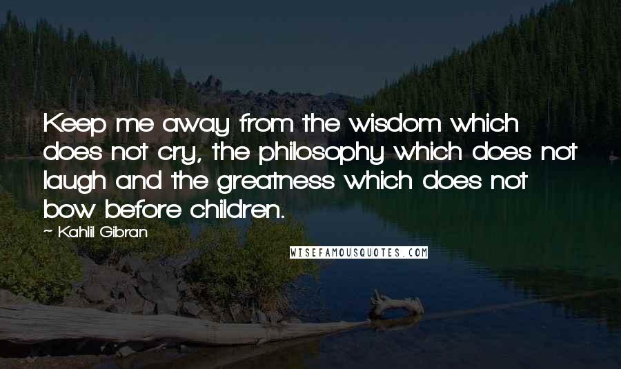 Kahlil Gibran Quotes: Keep me away from the wisdom which does not cry, the philosophy which does not laugh and the greatness which does not bow before children.