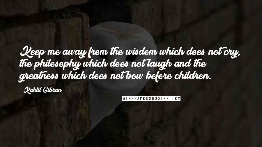 Kahlil Gibran Quotes: Keep me away from the wisdom which does not cry, the philosophy which does not laugh and the greatness which does not bow before children.