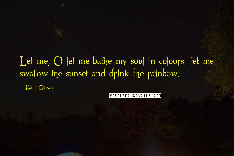 Kahlil Gibran Quotes: Let me, O let me bathe my soul in colours; let me swallow the sunset and drink the rainbow.