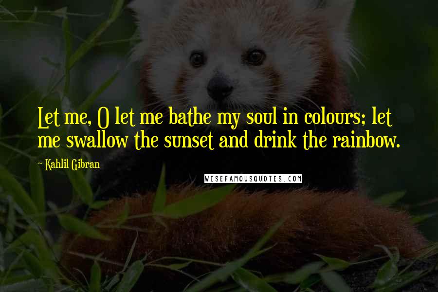 Kahlil Gibran Quotes: Let me, O let me bathe my soul in colours; let me swallow the sunset and drink the rainbow.