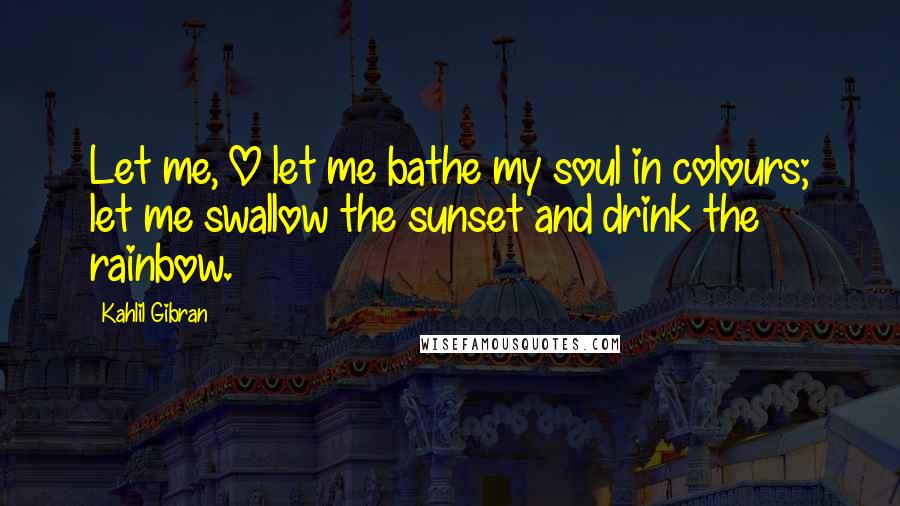 Kahlil Gibran Quotes: Let me, O let me bathe my soul in colours; let me swallow the sunset and drink the rainbow.