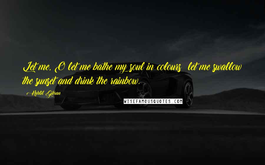 Kahlil Gibran Quotes: Let me, O let me bathe my soul in colours; let me swallow the sunset and drink the rainbow.