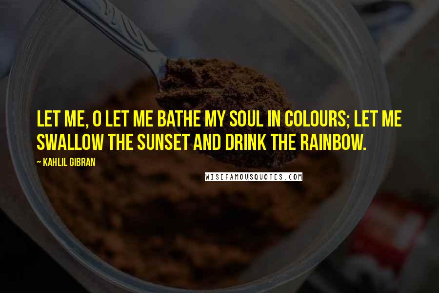 Kahlil Gibran Quotes: Let me, O let me bathe my soul in colours; let me swallow the sunset and drink the rainbow.