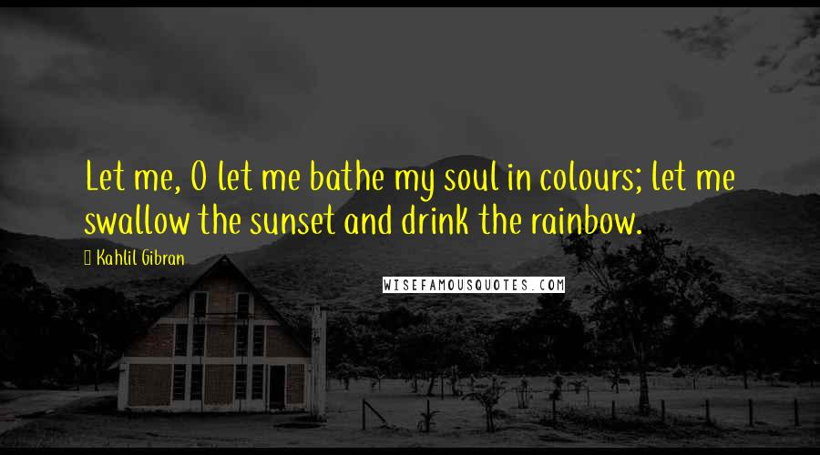 Kahlil Gibran Quotes: Let me, O let me bathe my soul in colours; let me swallow the sunset and drink the rainbow.