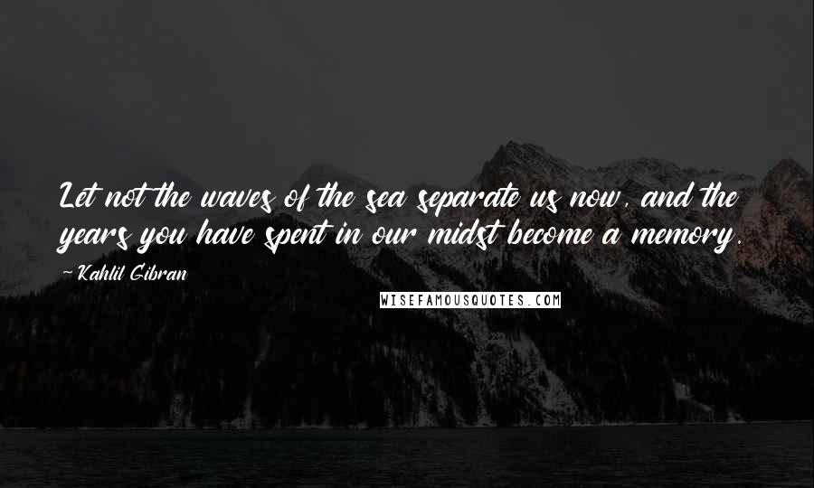 Kahlil Gibran Quotes: Let not the waves of the sea separate us now, and the years you have spent in our midst become a memory.