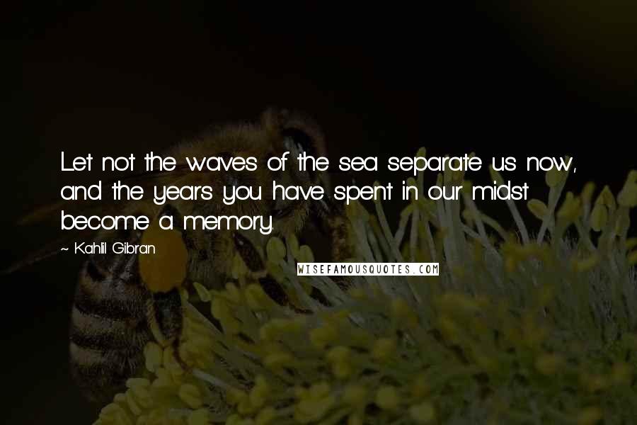 Kahlil Gibran Quotes: Let not the waves of the sea separate us now, and the years you have spent in our midst become a memory.