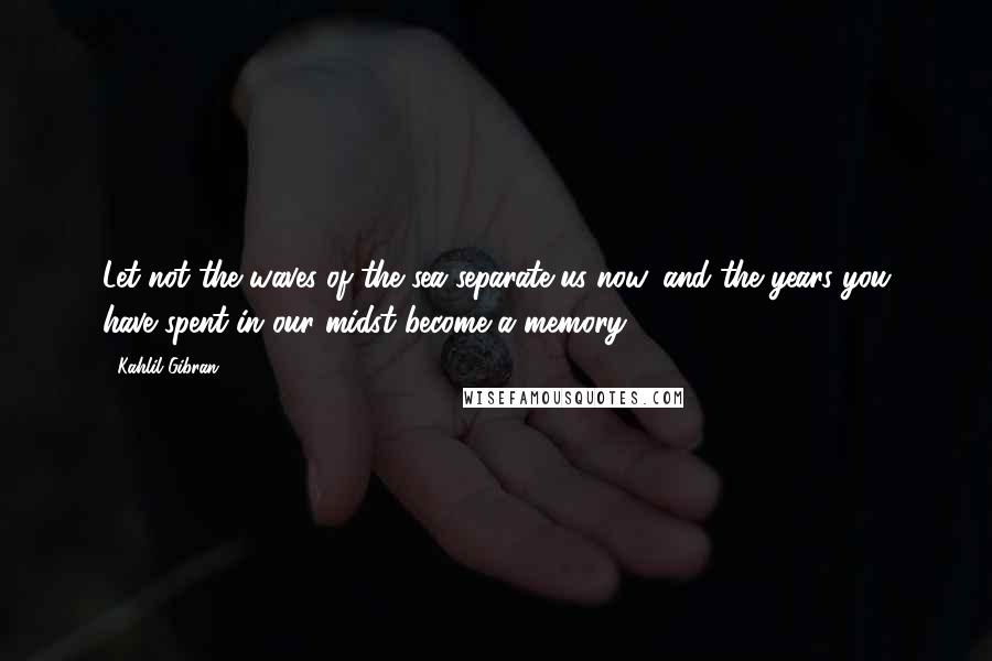 Kahlil Gibran Quotes: Let not the waves of the sea separate us now, and the years you have spent in our midst become a memory.