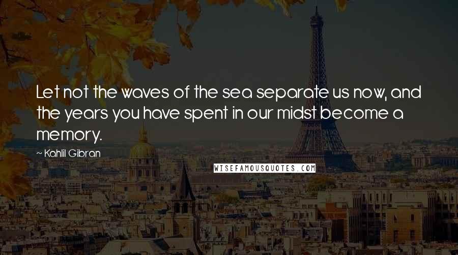 Kahlil Gibran Quotes: Let not the waves of the sea separate us now, and the years you have spent in our midst become a memory.