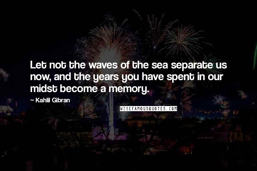 Kahlil Gibran Quotes: Let not the waves of the sea separate us now, and the years you have spent in our midst become a memory.