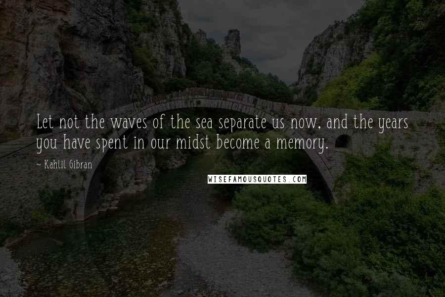 Kahlil Gibran Quotes: Let not the waves of the sea separate us now, and the years you have spent in our midst become a memory.