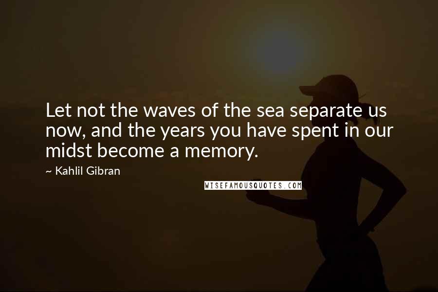 Kahlil Gibran Quotes: Let not the waves of the sea separate us now, and the years you have spent in our midst become a memory.