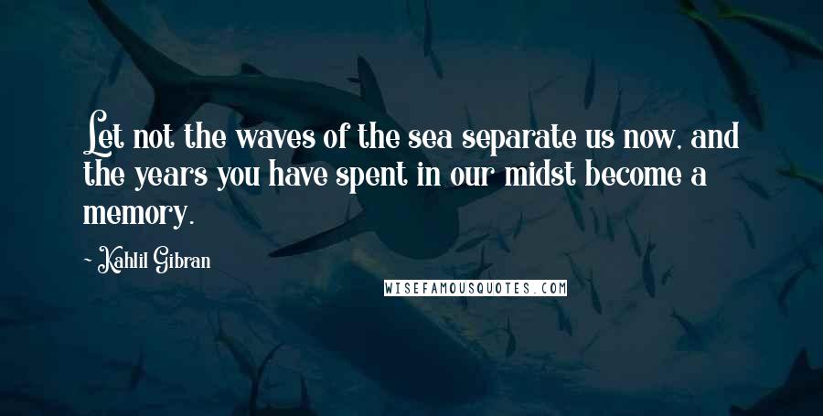 Kahlil Gibran Quotes: Let not the waves of the sea separate us now, and the years you have spent in our midst become a memory.