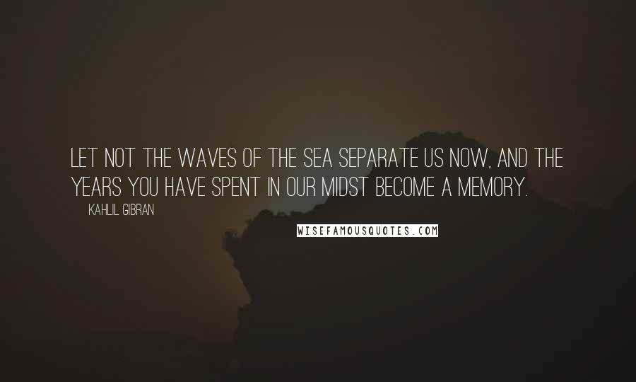 Kahlil Gibran Quotes: Let not the waves of the sea separate us now, and the years you have spent in our midst become a memory.