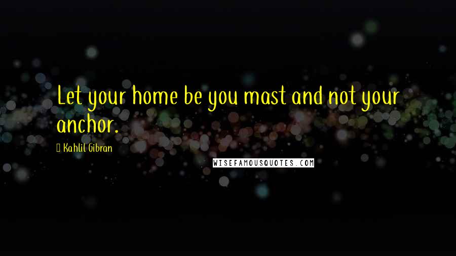 Kahlil Gibran Quotes: Let your home be you mast and not your anchor.