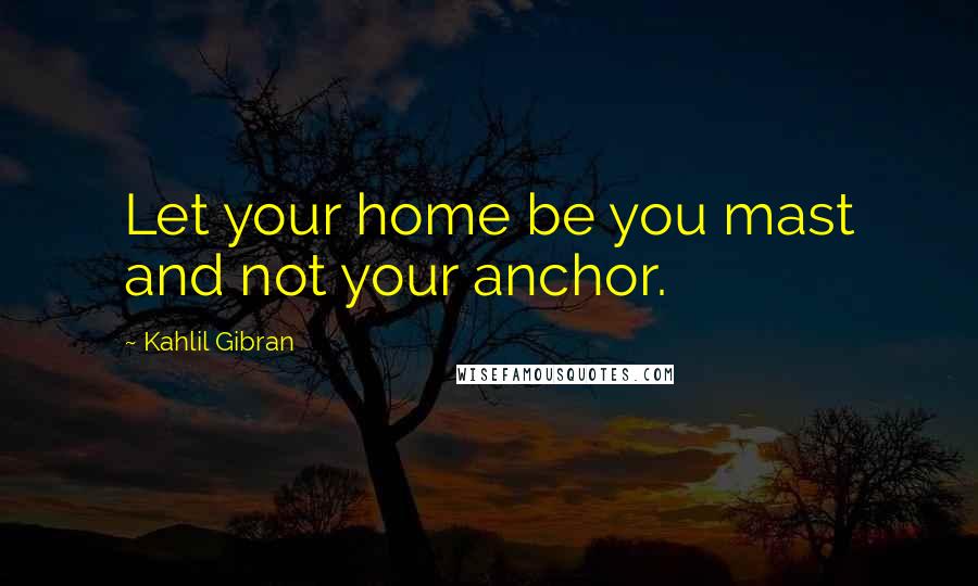 Kahlil Gibran Quotes: Let your home be you mast and not your anchor.