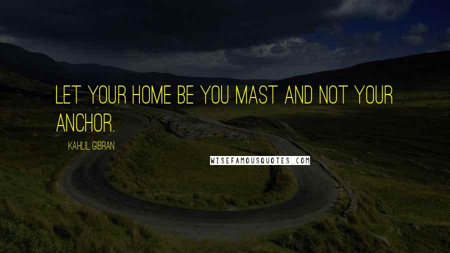 Kahlil Gibran Quotes: Let your home be you mast and not your anchor.