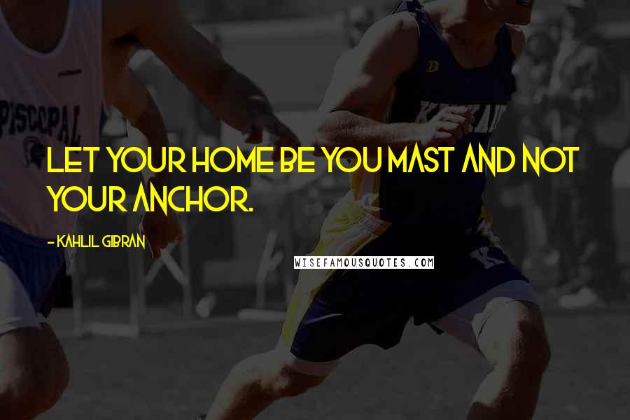 Kahlil Gibran Quotes: Let your home be you mast and not your anchor.