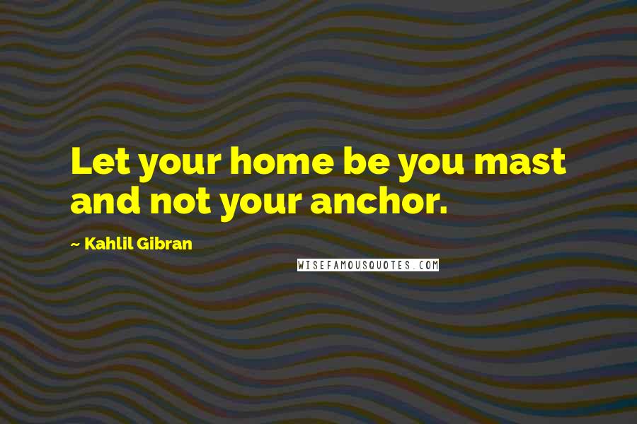 Kahlil Gibran Quotes: Let your home be you mast and not your anchor.