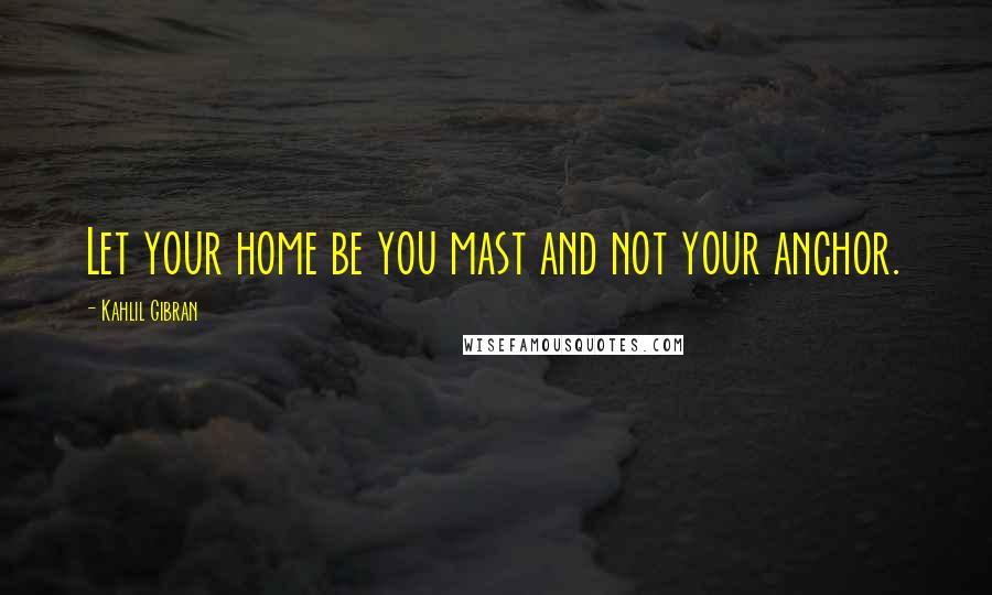 Kahlil Gibran Quotes: Let your home be you mast and not your anchor.