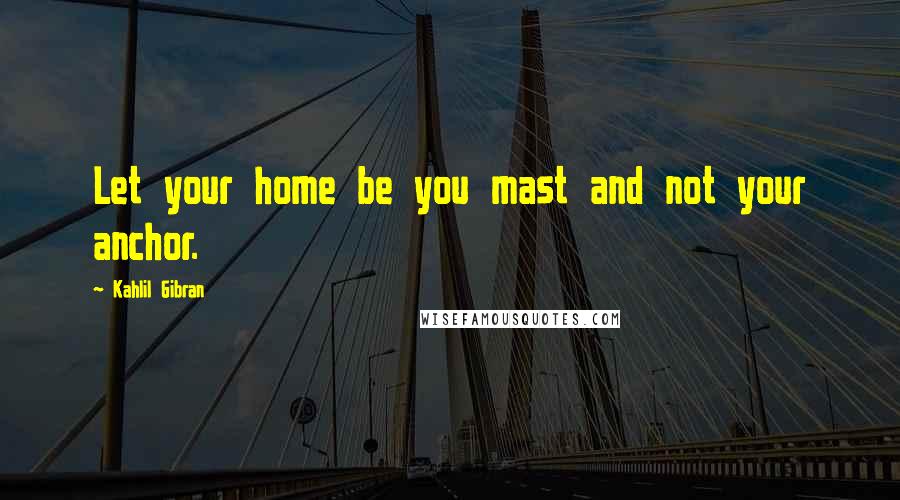 Kahlil Gibran Quotes: Let your home be you mast and not your anchor.