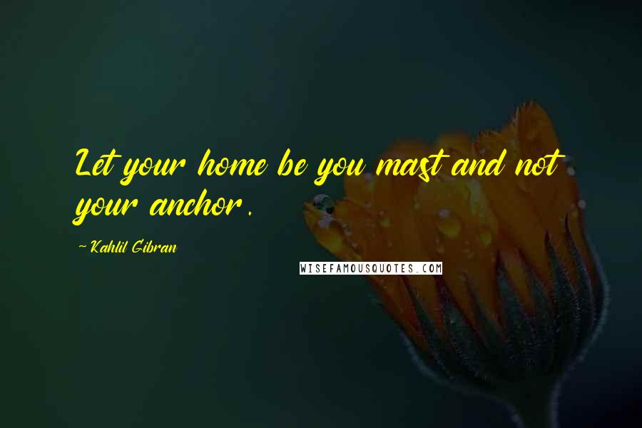 Kahlil Gibran Quotes: Let your home be you mast and not your anchor.