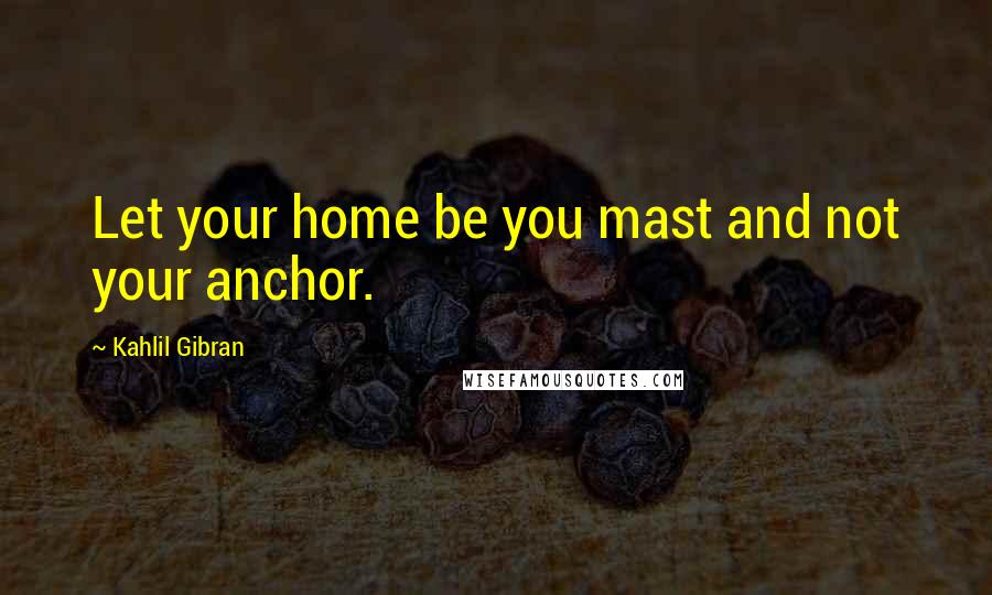 Kahlil Gibran Quotes: Let your home be you mast and not your anchor.