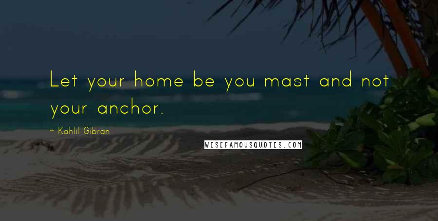 Kahlil Gibran Quotes: Let your home be you mast and not your anchor.