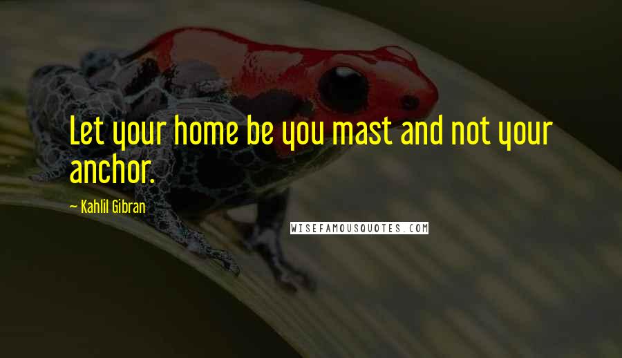 Kahlil Gibran Quotes: Let your home be you mast and not your anchor.