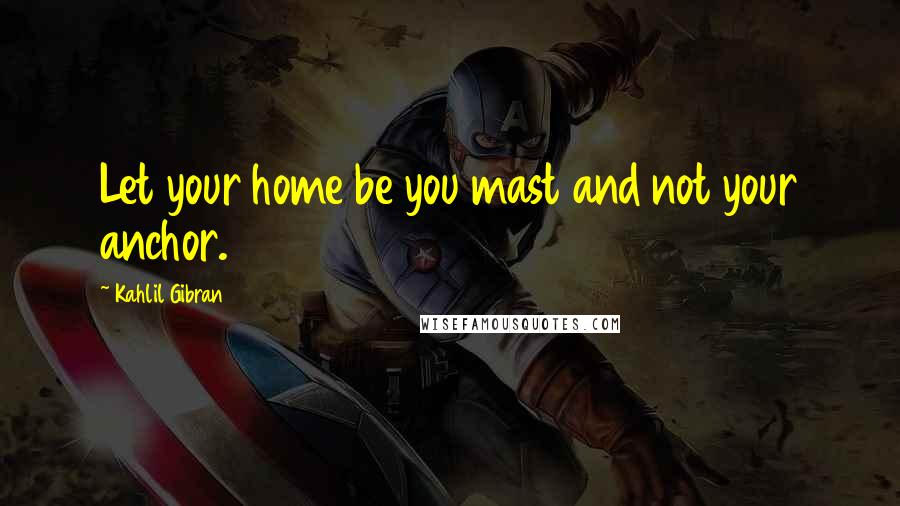 Kahlil Gibran Quotes: Let your home be you mast and not your anchor.