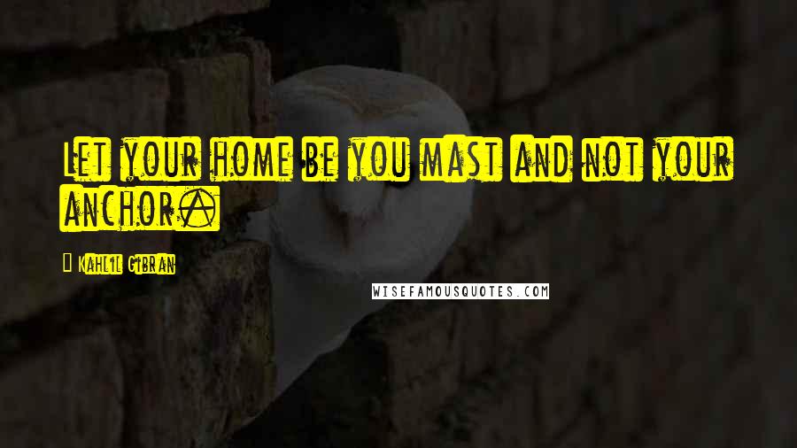 Kahlil Gibran Quotes: Let your home be you mast and not your anchor.