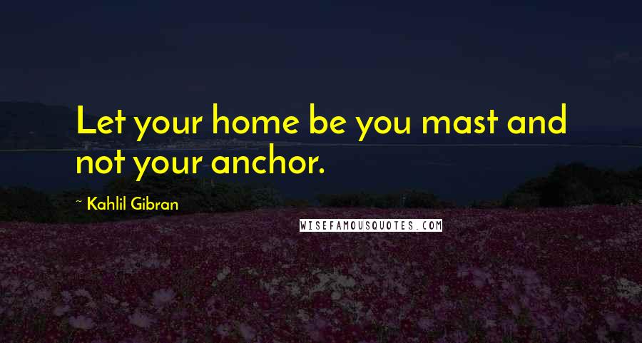 Kahlil Gibran Quotes: Let your home be you mast and not your anchor.