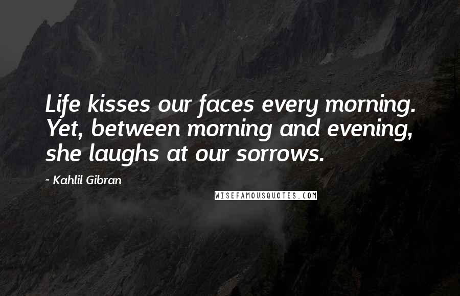 Kahlil Gibran Quotes: Life kisses our faces every morning. Yet, between morning and evening, she laughs at our sorrows.